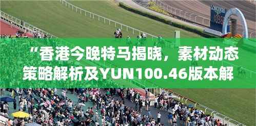 “香港今晚特马揭晓,素材动态策略解析及YUN100.46版本解读”