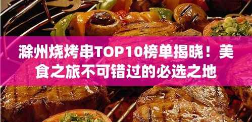 滁州烧烤串TOP10榜单揭晓!美食之旅不可错过的必选之地