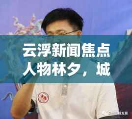 云浮新闻焦点人物林夕,城市发展的见证者与记录者