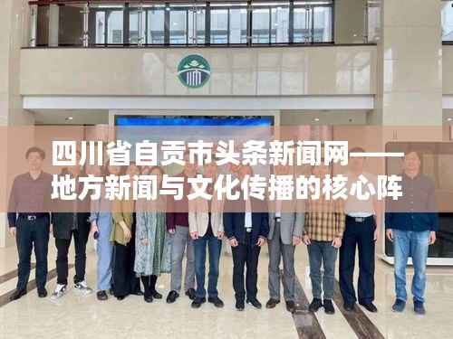四川省自贡市头条新闻网——地方新闻与文化传播的核心阵地
