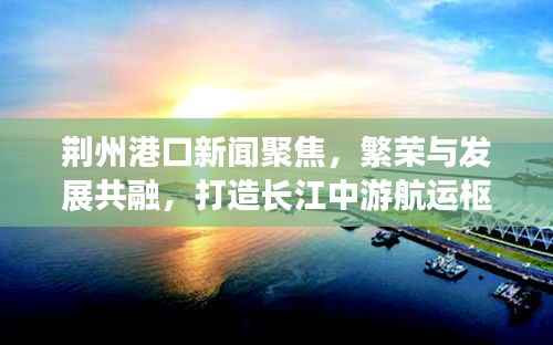 荆州港口新闻聚焦,繁荣与发展共融,打造长江中游航运枢纽